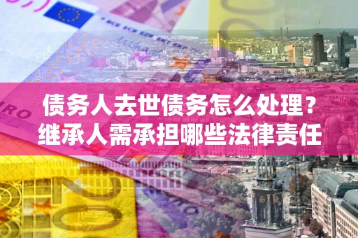 北京债务人去世债务怎么处理？继承人需承担哪些法律责任？